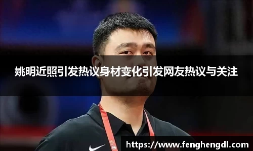 姚明近照引发热议身材变化引发网友热议与关注