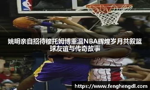 姚明亲自招待穆托姆博重温NBA辉煌岁月共叙篮球友谊与传奇故事