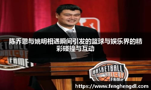 陈乔恩与姚明相遇瞬间引发的篮球与娱乐界的精彩碰撞与互动